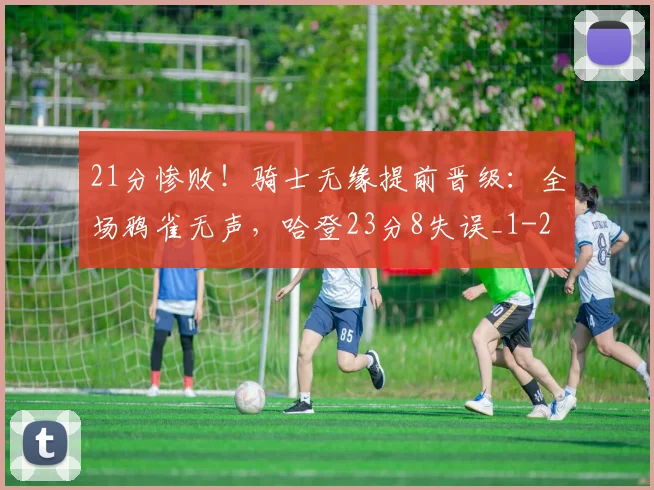 21分惨败！骑士无缘提前晋级：全场鸦雀无声，哈登23分8失误_1