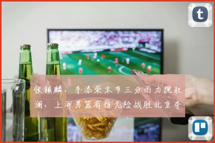 张镇麟、李添荣末节三分雨力挽狂澜，上海男篮有惊无险战胜北京夺首胜！
