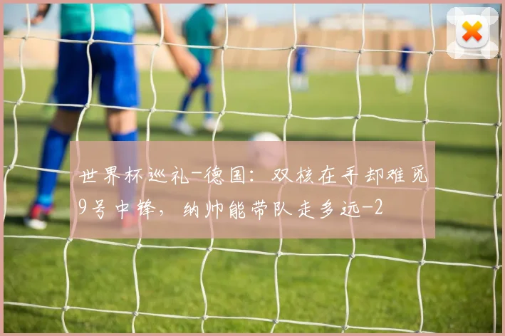 世界杯巡礼-德国：双核在手却难觅9号中锋，纳帅能带队走多远