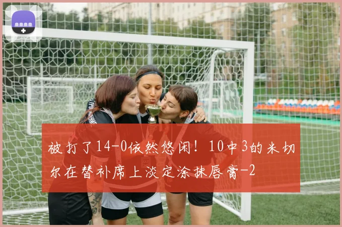 被打了14-0依然悠闲！10中3的米切尔在替补席上淡定涂抹唇膏