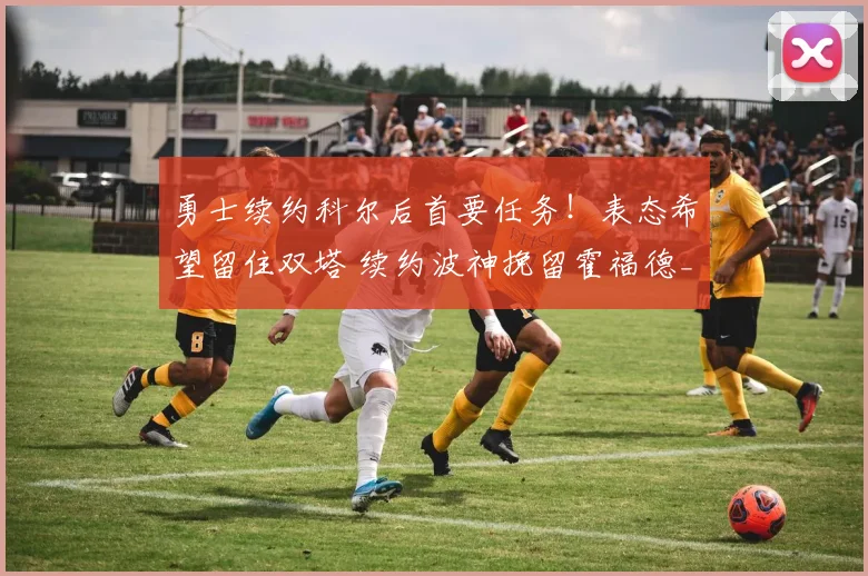 勇士续约科尔后首要任务！表态希望留住双塔 续约波神挽留霍福德_1