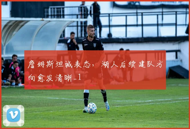 詹姆斯坦诚表态，湖人后续建队方向愈发清晰_1