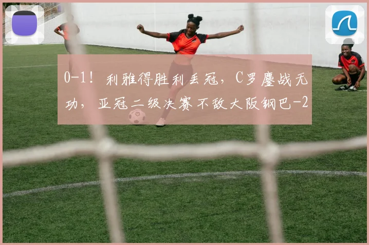 0-1！利雅得胜利丢冠，C罗鏖战无功，亚冠二级决赛不敌大阪钢巴