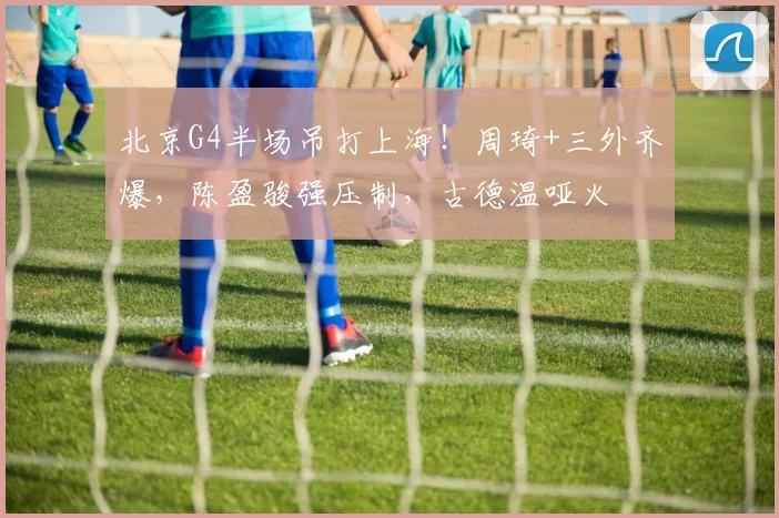 北京G4半场吊打上海！周琦+三外齐爆，陈盈骏强压制，古德温哑火