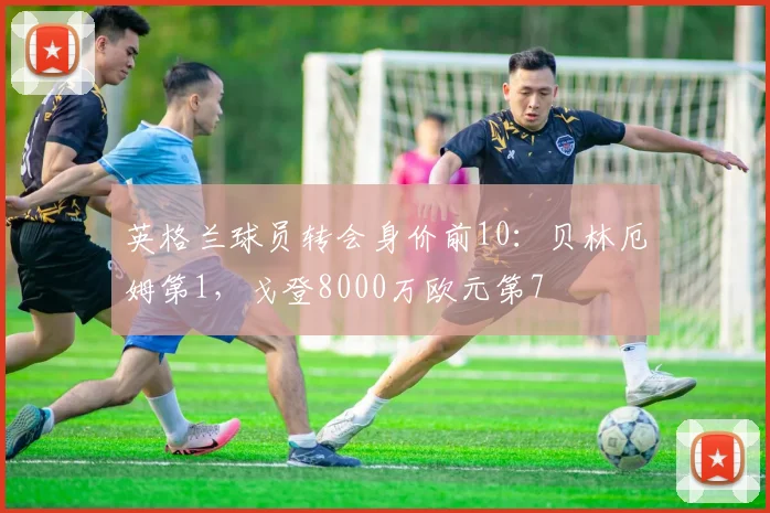 英格兰球员转会身价前10：贝林厄姆第1，戈登8000万欧元第7