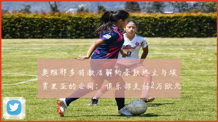 奥维耶多将激活解约条款终止与埃贾里亚的合同:俱乐部支付2万欧元解约金