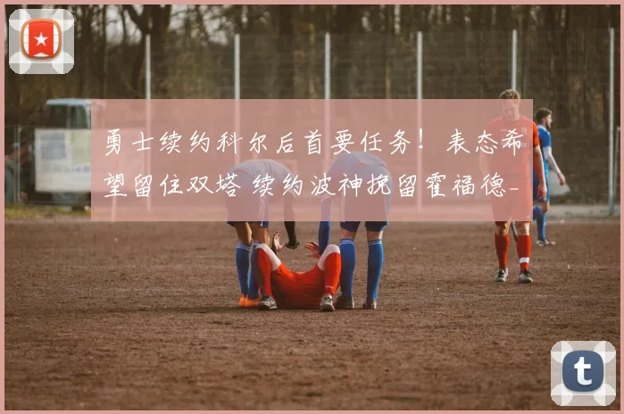 勇士续约科尔后首要任务！表态希望留住双塔 续约波神挽留霍福德_1