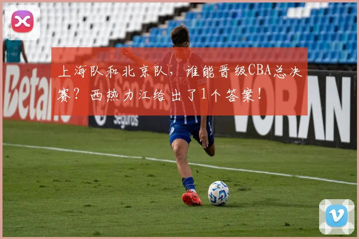 上海队和北京队，谁能晋级CBA总决赛？西热力江给出了1个答案！