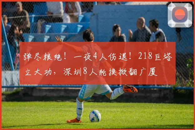 弹尽粮绝！一夜4人伤退！218巨塔立大功，深圳8人轮换掀翻广厦
