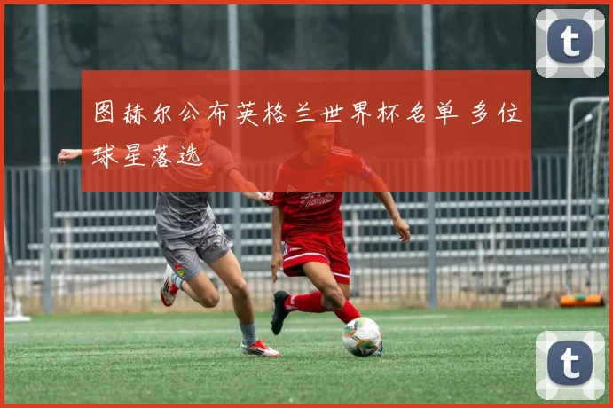 图赫尔公布英格兰世界杯名单 多位球星落选