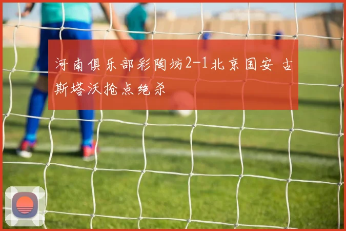 河南俱乐部彩陶坊2-1北京国安 古斯塔沃抢点绝杀
