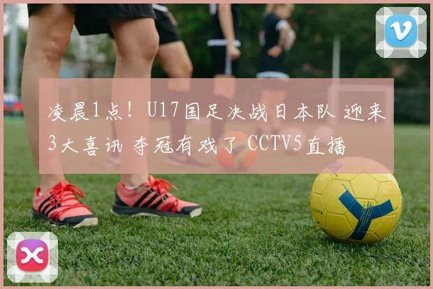 凌晨1点！U17国足决战日本队 迎来3大喜讯 夺冠有戏了 CCTV5直播