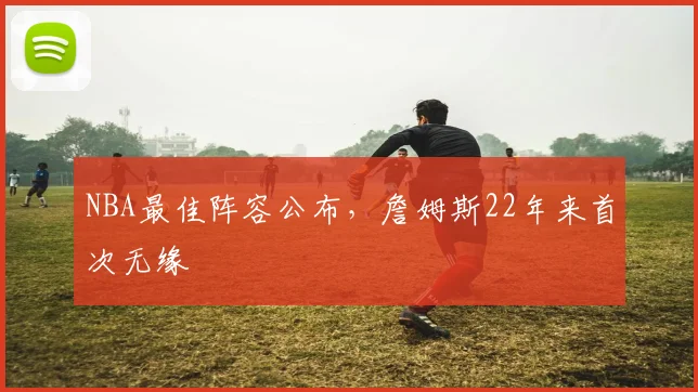 NBA最佳阵容公布，詹姆斯22年来首次无缘