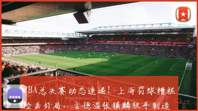 CBA总决赛动态速递！上海罚球糟糕险丢好局，古德温张镇麟联手制造绝杀，布朗赛后暴怒踢墙
