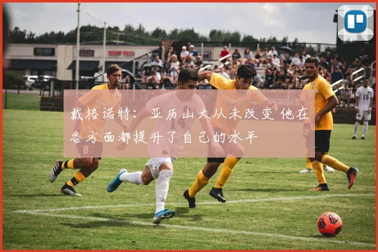 戴格诺特：亚历山大从未改变 他在各方面都提升了自己的水平