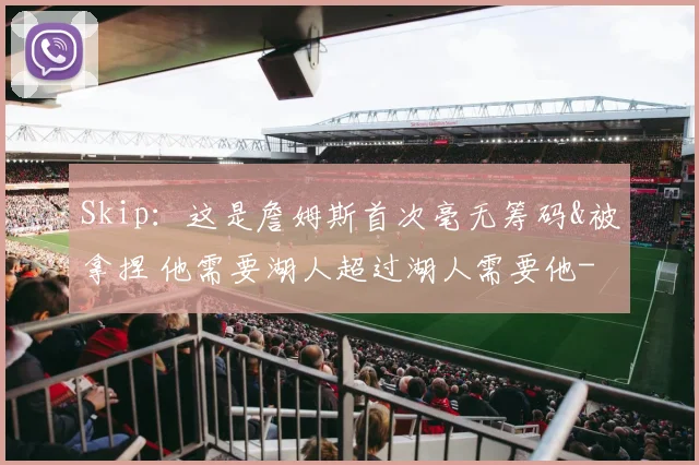 Skip：这是詹姆斯首次毫无筹码&被拿捏 他需要湖人超过湖人需要他