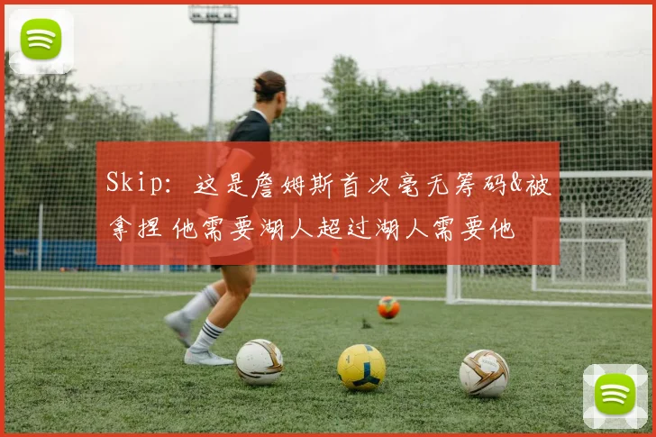 Skip：这是詹姆斯首次毫无筹码&被拿捏 他需要湖人超过湖人需要他