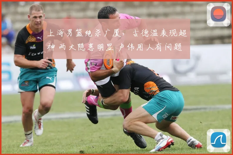 上海男篮绝杀广厦，古德温表现超神 两大隐患明显 卢伟用人有问题