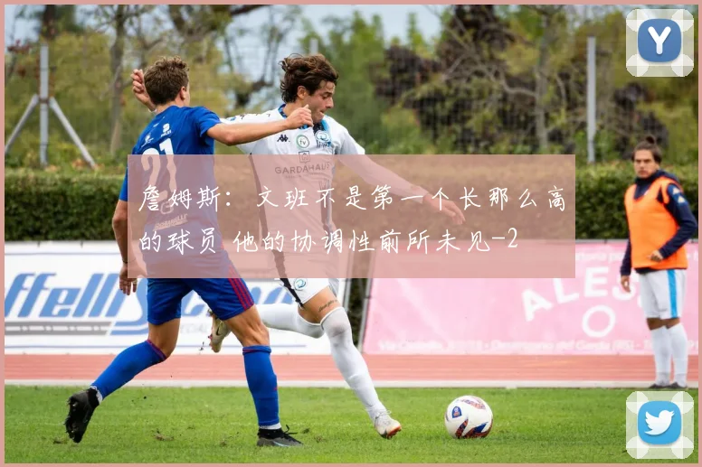 詹姆斯：文班不是第一个长那么高的球员 他的协调性前所未见