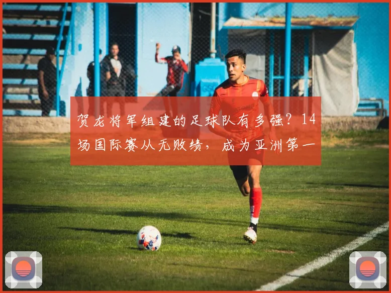贺龙将军组建的足球队有多强?14场国际赛从无败绩,成为亚洲第一