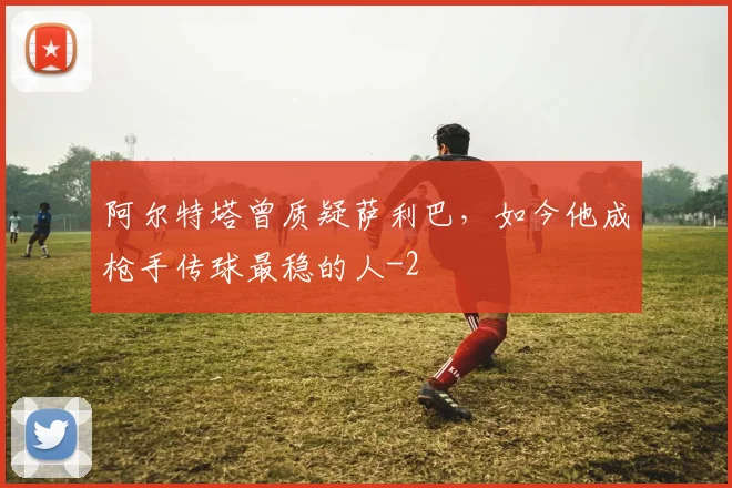 阿尔特塔曾质疑萨利巴,如今他成枪手传球最稳的人