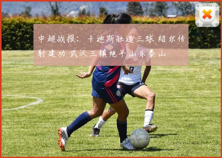 中超战报：卡迪斯独造三球 绍尔传射建功 武汉三镇绝平山东泰山