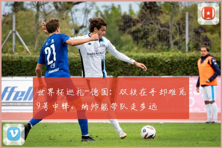 世界杯巡礼-德国：双核在手却难觅9号中锋，纳帅能带队走多远