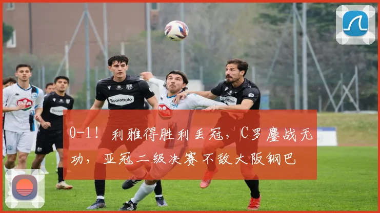 0-1！利雅得胜利丢冠，C罗鏖战无功，亚冠二级决赛不敌大阪钢巴