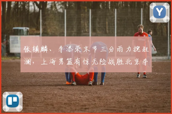 张镇麟、李添荣末节三分雨力挽狂澜，上海男篮有惊无险战胜北京夺首胜！