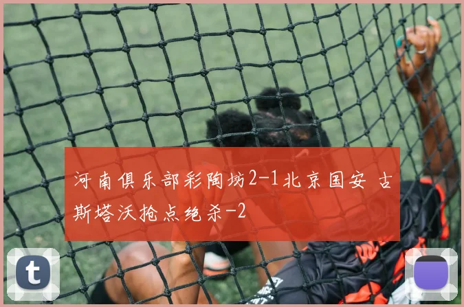 河南俱乐部彩陶坊2-1北京国安 古斯塔沃抢点绝杀