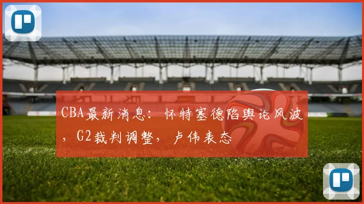 CBA最新消息：怀特塞德陷舆论风波，G2裁判调整，卢伟表态