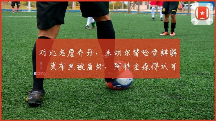 对比老詹乔丹，米切尔替哈登辩解！莫布里被看好，阿特金森得认可