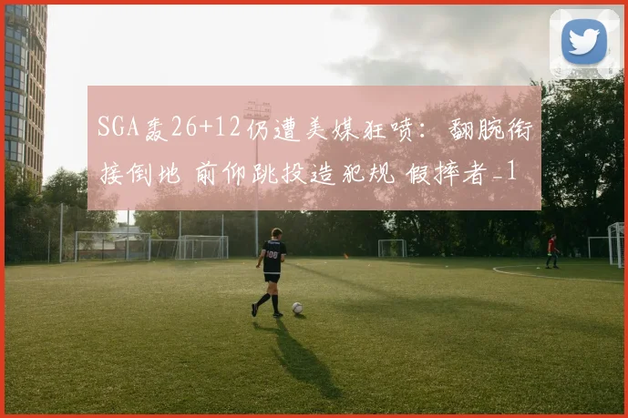 SGA轰26+12仍遭美媒狂喷：翻腕衔接倒地 前仰跳投造犯规 假摔者_1