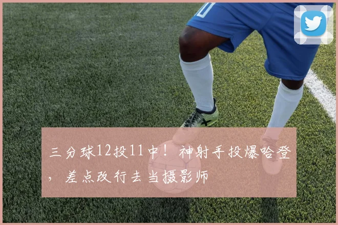 三分球12投11中！神射手投爆哈登，差点改行去当摄影师