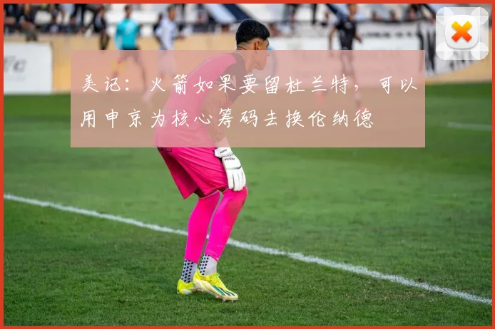 美记：火箭如果要留杜兰特，可以用申京为核心筹码去换伦纳德