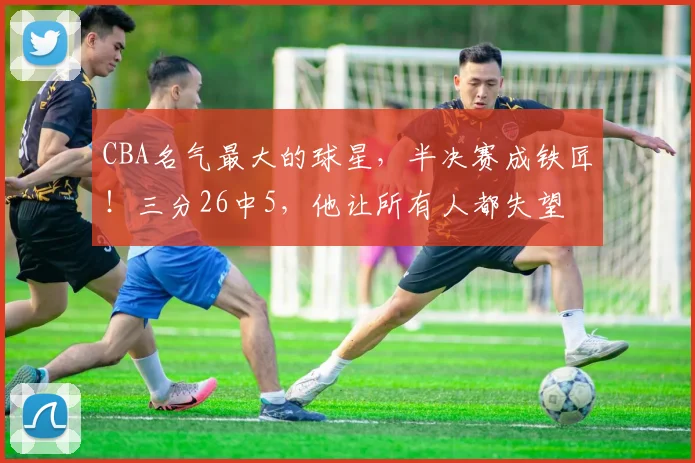 CBA名气最大的球星，半决赛成铁匠！三分26中5，他让所有人都失望