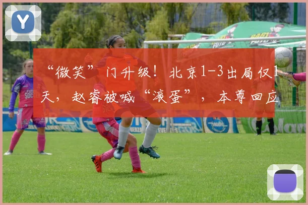 “微笑”门升级!北京1-3出局仅1天,赵睿被喊“滚蛋”,本尊回应