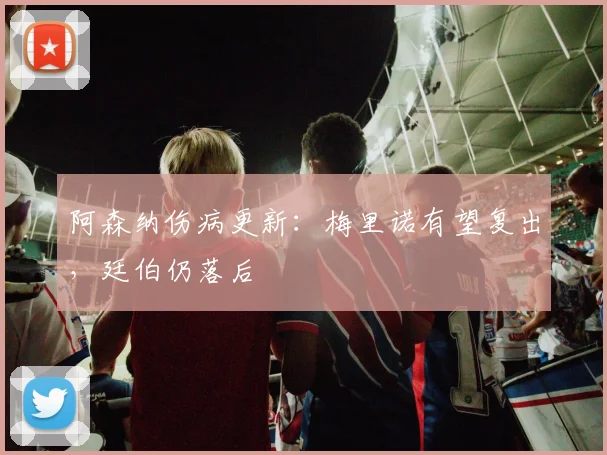 阿森纳伤病更新：梅里诺有望复出，廷伯仍落后