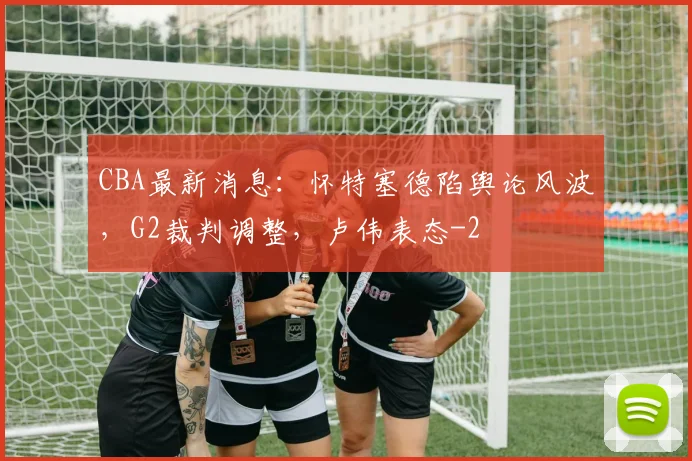CBA最新消息:怀特塞德陷舆论风波,G2裁判调整,卢伟表态