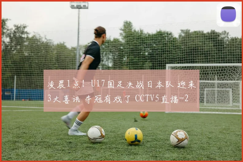 凌晨1点!U17国足决战日本队 迎来3大喜讯 夺冠有戏了 CCTV5直播