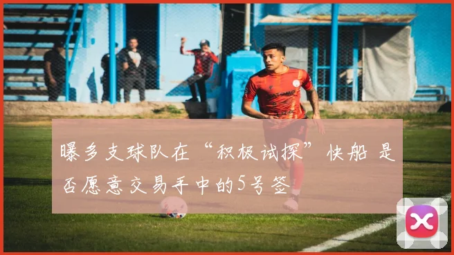 曝多支球队在“积极试探”快船 是否愿意交易手中的5号签