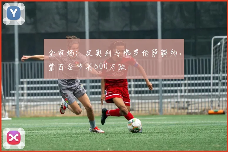 全市场：皮奥利与佛罗伦萨解约，紫百合节省600万欧