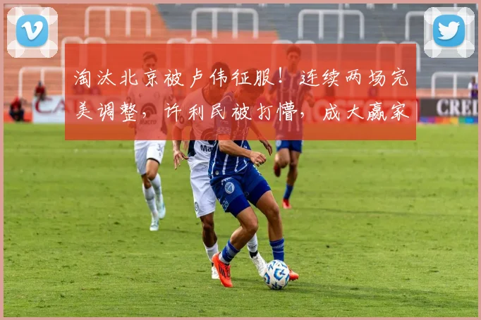 淘汰北京被卢伟征服！连续两场完美调整，许利民被打懵，成大赢家