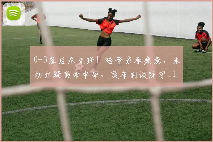 0-3落后尼克斯!哈登亲承疲惫,米切尔疑惑命中率,莫布利谈防守_1