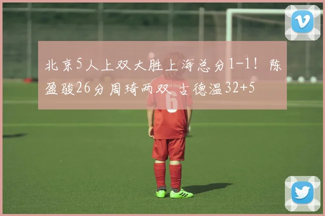 北京5人上双大胜上海总分1-1！陈盈骏26分周琦两双 古德温32+5