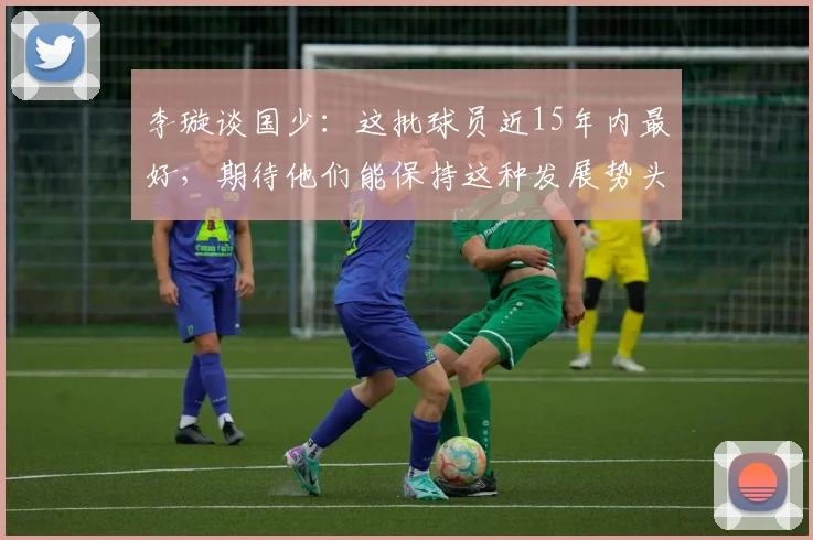 李璇谈国少：这批球员近15年内最好，期待他们能保持这种发展势头