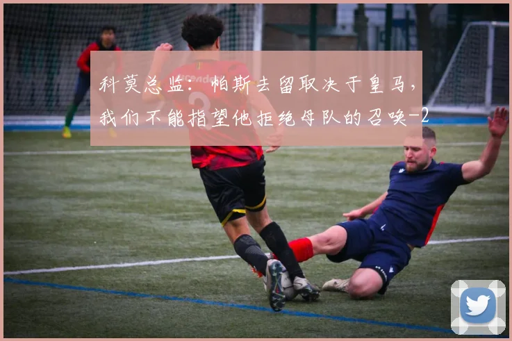科莫总监：帕斯去留取决于皇马，我们不能指望他拒绝母队的召唤