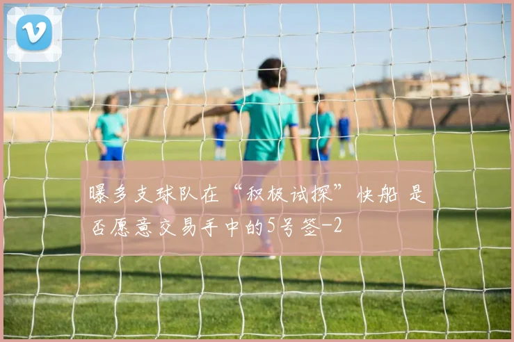 曝多支球队在“积极试探”快船 是否愿意交易手中的5号签