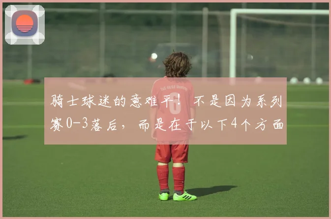 骑士球迷的意难平！不是因为系列赛0-3落后，而是在于以下4个方面