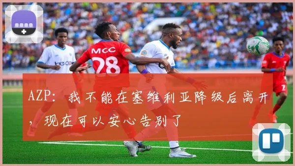 AZP：我不能在塞维利亚降级后离开，现在可以安心告别了
